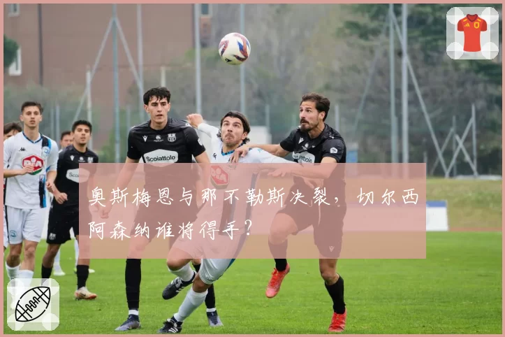 奥斯梅恩与那不勒斯决裂，切尔西阿森纳谁将得手？