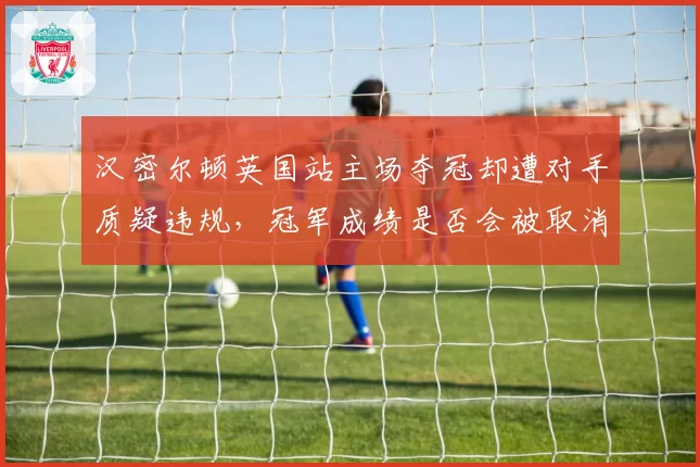 汉密尔顿英国站主场夺冠却遭对手质疑违规，冠军成绩是否会被取消？