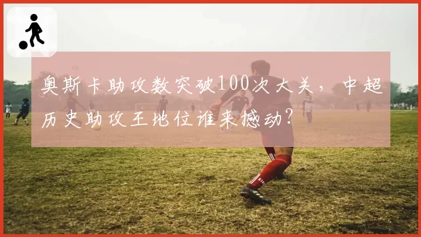 奥斯卡助攻数突破100次大关，中超历史助攻王地位谁来撼动？