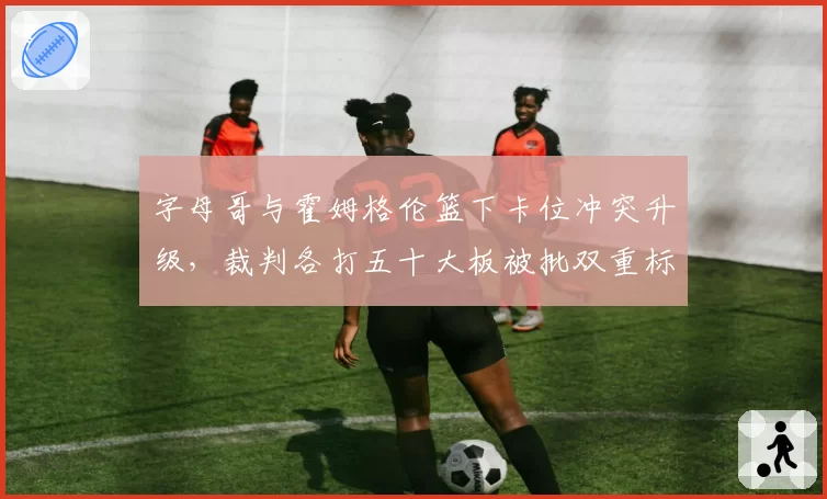 字母哥与霍姆格伦篮下卡位冲突升级，裁判各打五十大板被批双重标准