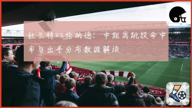 杜兰特vs伦纳德：中距离跳投命中率与出手分布数据解读