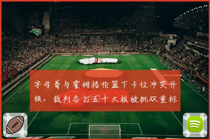 字母哥与霍姆格伦篮下卡位冲突升级，裁判各打五十大板被批双重标准