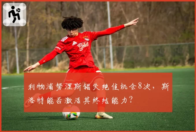 利物浦努涅斯错失绝佳机会8次，斯洛特能否激活其终结能力？