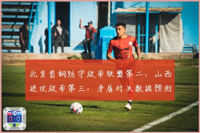 北京首钢防守效率联盟第二，山西进攻效率第三，矛盾对决数据预测