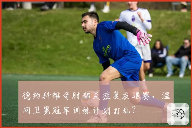 德约科维奇肘部炎症复发退赛，温网卫冕冠军训练计划打乱？