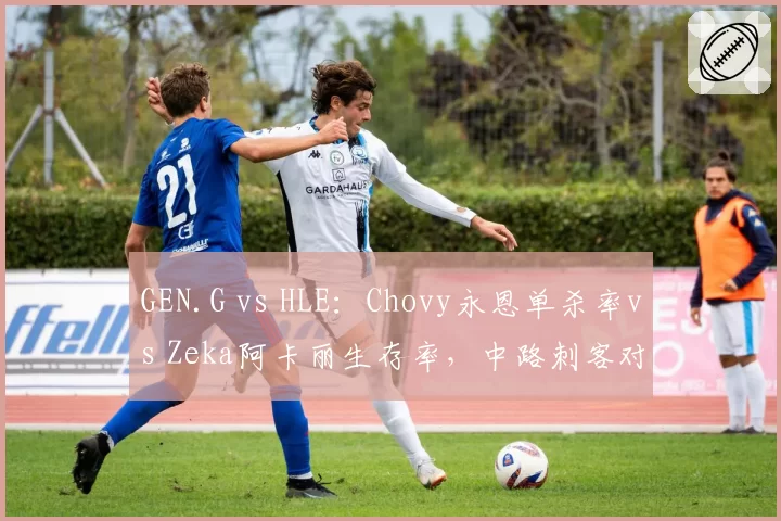 GEN.G vs HLE:Chovy永恩单杀率vs Zeka阿卡丽生存率,中路刺客对决