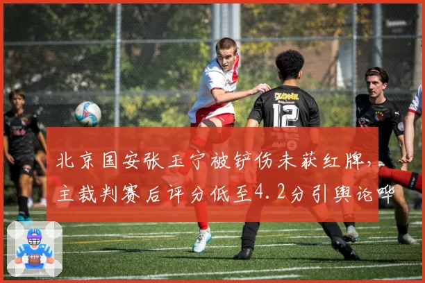 北京国安张玉宁被铲伤未获红牌，主裁判赛后评分低至4.2分引舆论哗然