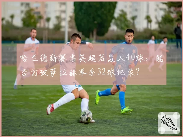 哈兰德新赛季英超若轰入40球，能否打破萨拉赫单季32球纪录？