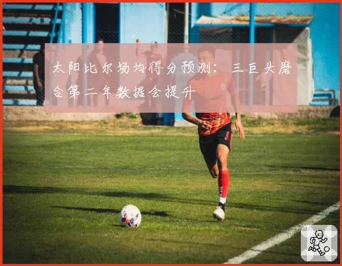 太阳比尔场均得分预测：三巨头磨合第二年数据会提升