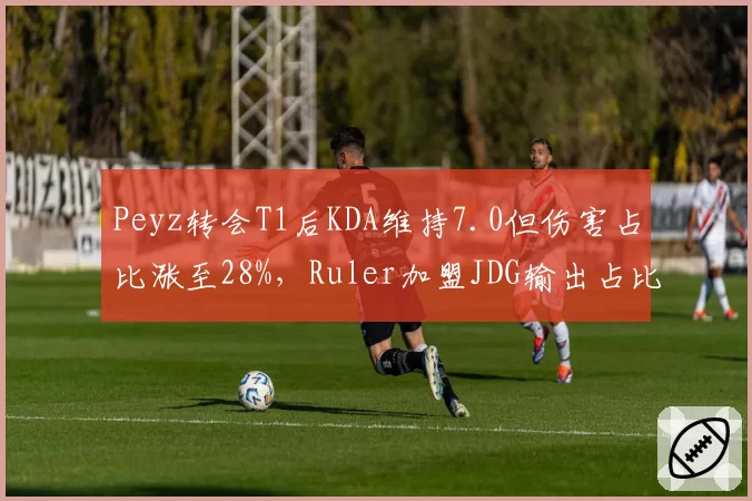 Peyz转会T1后KDA维持7.0但伤害占比涨至28%，Ruler加盟JDG输出占比33%显效率