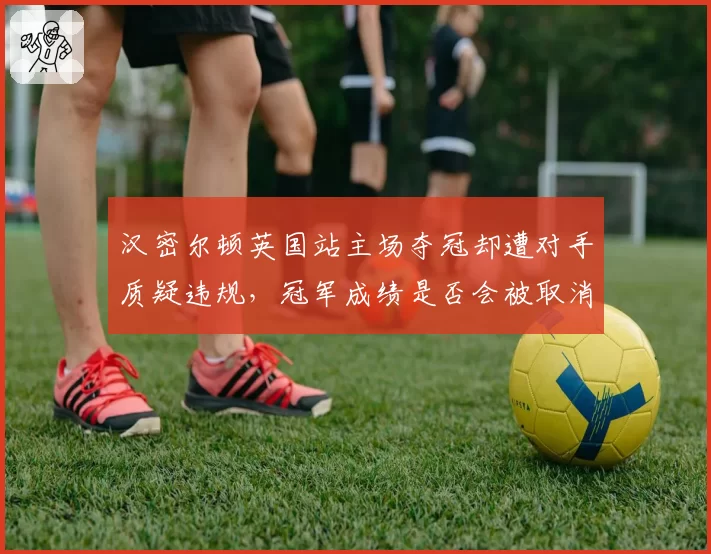 汉密尔顿英国站主场夺冠却遭对手质疑违规，冠军成绩是否会被取消？