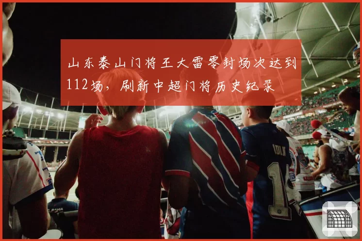 山东泰山门将王大雷零封场次达到112场，刷新中超门将历史纪录