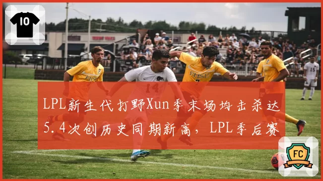 LPL新生代打野Xun季末场均击杀达5.4次创历史同期新高,LPL季后赛最佳新秀悬念骤增