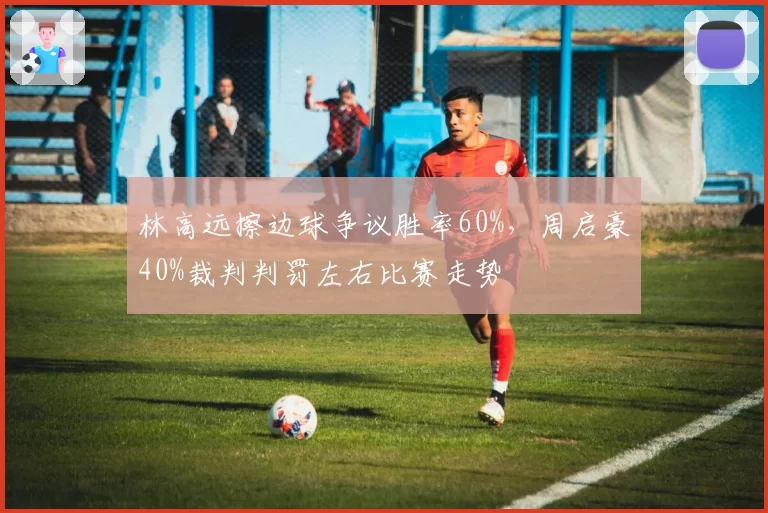 林高远擦边球争议胜率60%，周启豪40%裁判判罚左右比赛走势