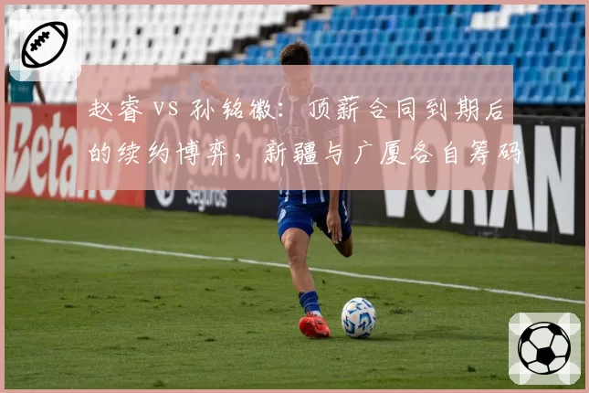 赵睿 vs 孙铭徽:顶薪合同到期后的续约博弈,新疆与广厦各自筹码揭秘