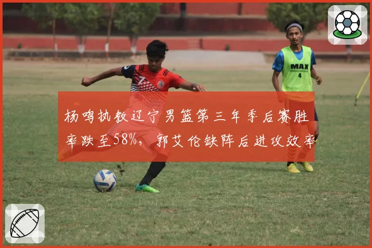 杨鸣执教辽宁男篮第三年季后赛胜率跌至58%，郭艾伦缺阵后进攻效率下降12个百分点