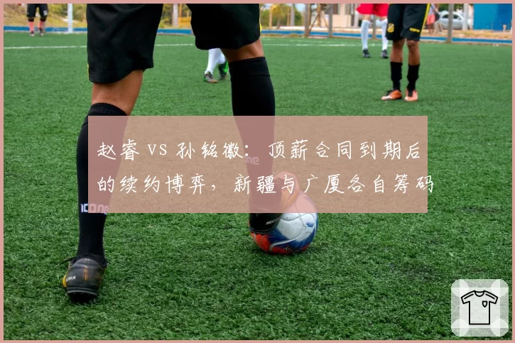 赵睿 vs 孙铭徽：顶薪合同到期后的续约博弈，新疆与广厦各自筹码揭秘