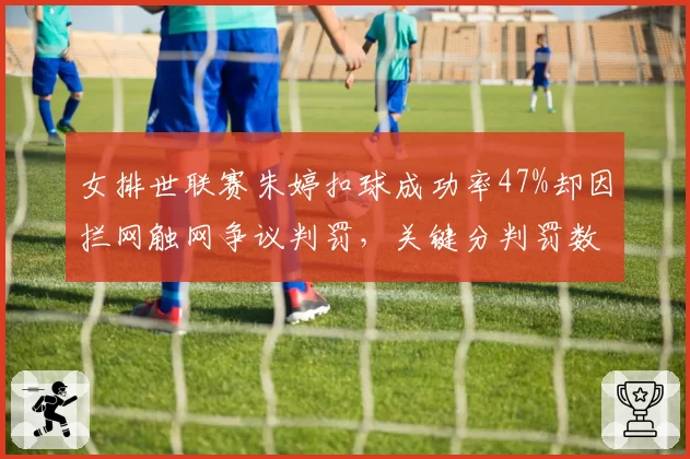 女排世联赛朱婷扣球成功率47%却因拦网触网争议判罚，关键分判罚数据对比悬殊
