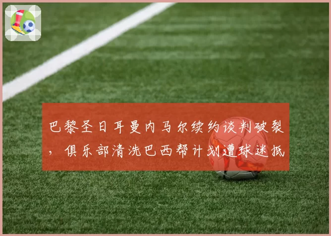 巴黎圣日耳曼内马尔续约谈判破裂,俱乐部清洗巴西帮计划遭球迷抵制