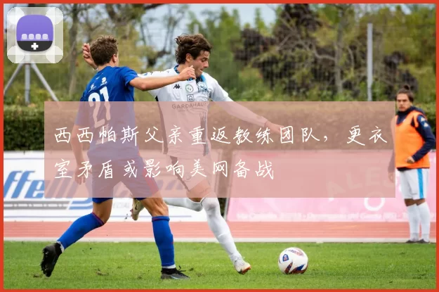 西西帕斯父亲重返教练团队,更衣室矛盾或影响美网备战