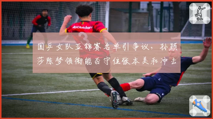 国乒女队亚锦赛名单引争议，孙颖莎陈梦领衔能否守住张本美和冲击波