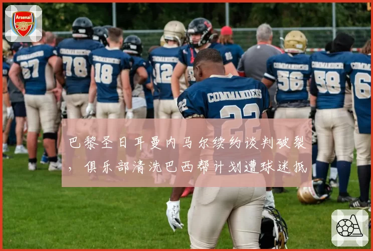巴黎圣日耳曼内马尔续约谈判破裂，俱乐部清洗巴西帮计划遭球迷抵制