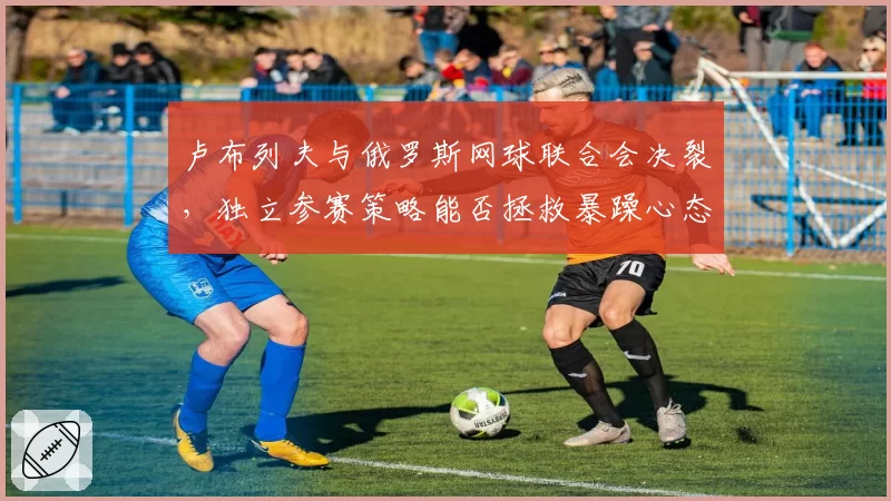 卢布列夫与俄罗斯网球联合会决裂,独立参赛策略能否拯救暴躁心态?