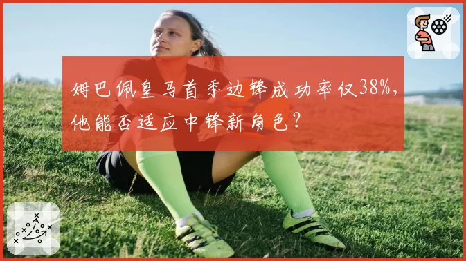 姆巴佩皇马首季边锋成功率仅38%，他能否适应中锋新角色？