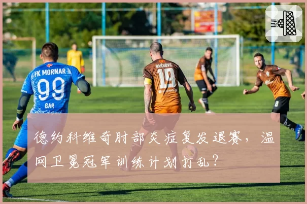 德约科维奇肘部炎症复发退赛，温网卫冕冠军训练计划打乱？