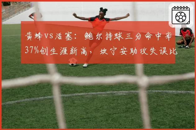 黄蜂vs活塞：鲍尔持球三分命中率37%创生涯新高，坎宁安助攻失误比仅1.8暴露组织短板