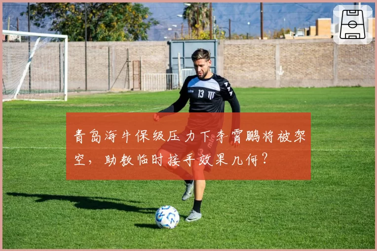青岛海牛保级压力下李霄鹏将被架空，助教临时接手效果几何？