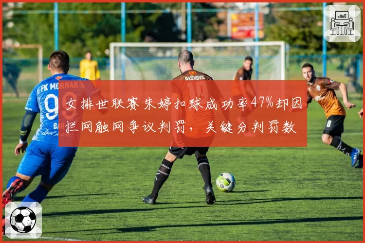 女排世联赛朱婷扣球成功率47%却因拦网触网争议判罚，关键分判罚数据对比悬殊