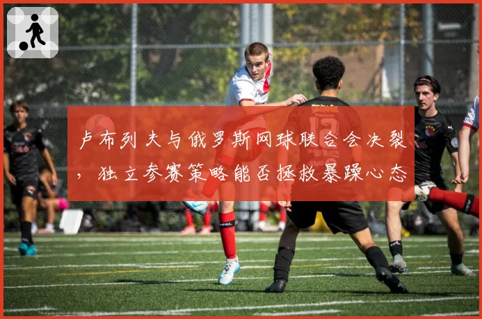 卢布列夫与俄罗斯网球联合会决裂，独立参赛策略能否拯救暴躁心态？