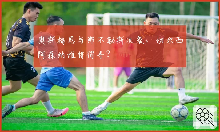 奥斯梅恩与那不勒斯决裂，切尔西阿森纳谁将得手？