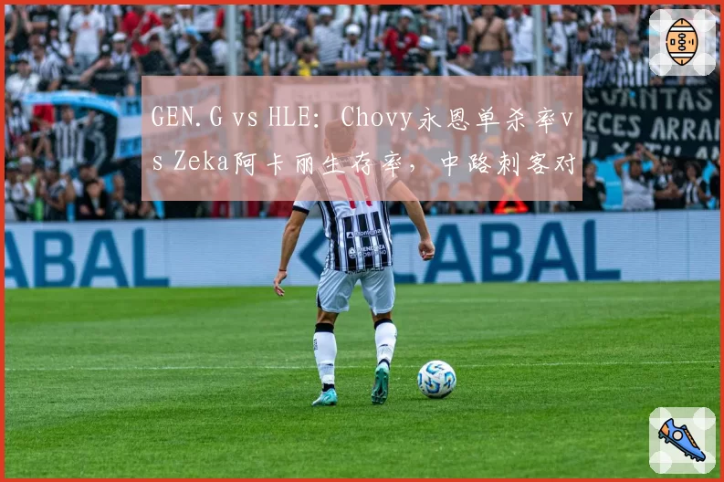 GEN.G vs HLE:Chovy永恩单杀率vs Zeka阿卡丽生存率,中路刺客对决