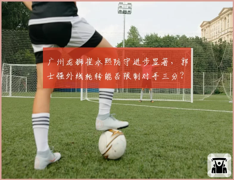 广州龙狮崔永熙防守进步显著,郭士强外线轮转能否限制对手三分?