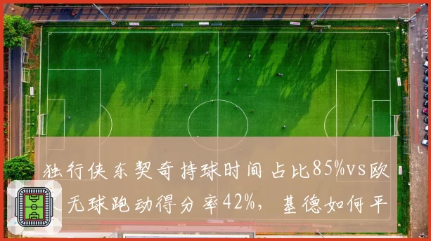 独行侠东契奇持球时间占比85%vs欧文无球跑动得分率42%，基德如何平衡球权分配