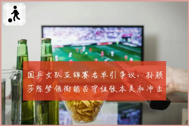 国乒女队亚锦赛名单引争议，孙颖莎陈梦领衔能否守住张本美和冲击波