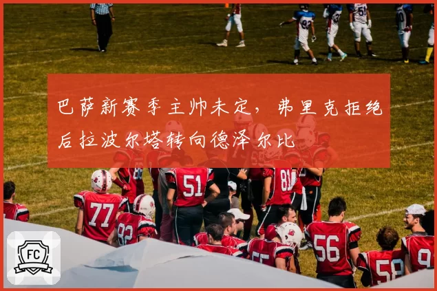 巴萨新赛季主帅未定,弗里克拒绝后拉波尔塔转向德泽尔比