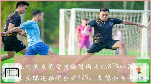 独行侠东契奇持球时间占比85%vs欧文无球跑动得分率42%，基德如何平衡球权分配