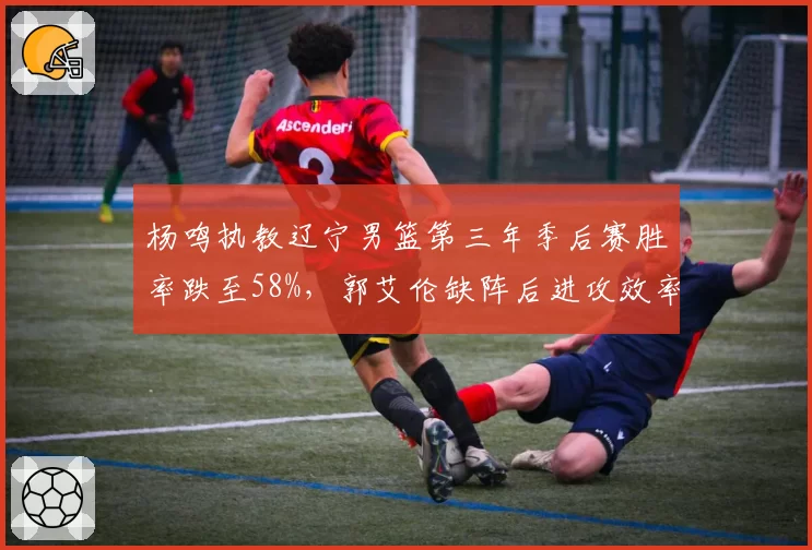 杨鸣执教辽宁男篮第三年季后赛胜率跌至58%，郭艾伦缺阵后进攻效率下降12个百分点
