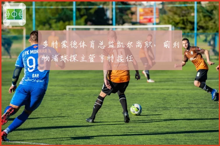 多特蒙德体育总监凯尔离职,前利物浦球探主管亨特接任